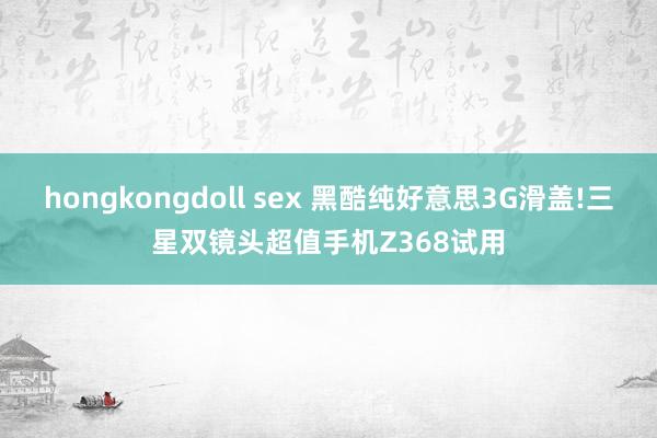 hongkongdoll sex 黑酷纯好意思3G滑盖!三星双镜头超值手机Z368试用