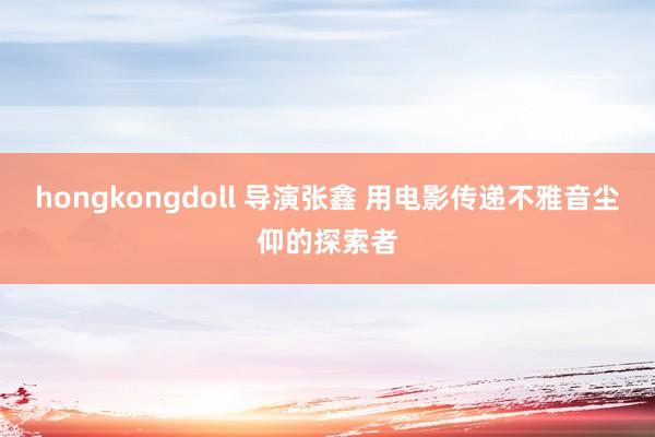 hongkongdoll 导演张鑫 用电影传递不雅音尘仰的探索者