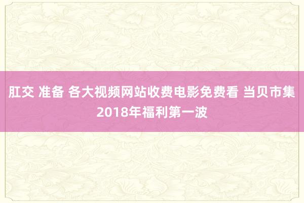 肛交 准备 各大视频网站收费电影免费看 当贝市集2018年福利第一波