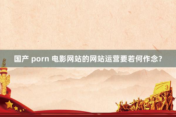 国产 porn 电影网站的网站运营要若何作念？