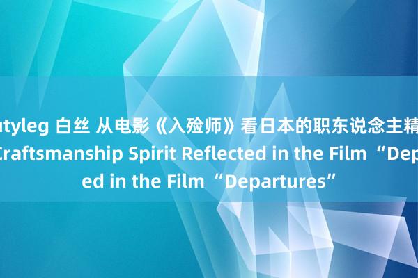 beautyleg 白丝 从电影《入殓师》看日本的职东说念主精神 Japanese Craftsmanship Spirit Reflected in the Film “Departures”