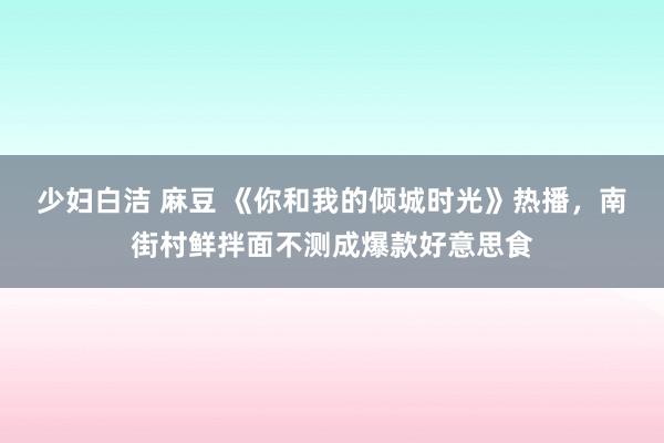 少妇白洁 麻豆 《你和我的倾城时光》热播，南街村鲜拌面不测成爆款好意思食