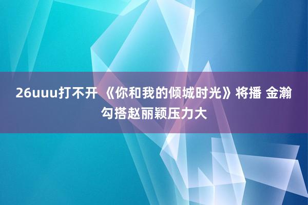 26uuu打不开 《你和我的倾城时光》将播 金瀚勾搭赵丽颖压力大