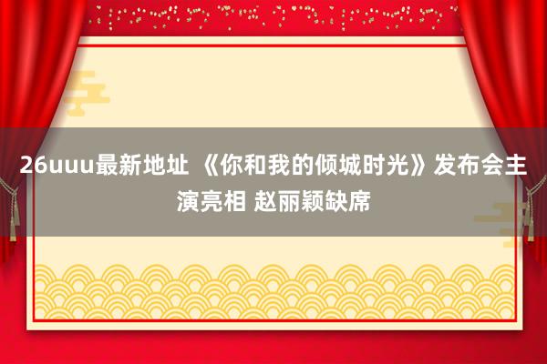 26uuu最新地址 《你和我的倾城时光》发布会主演亮相 赵丽颖缺席