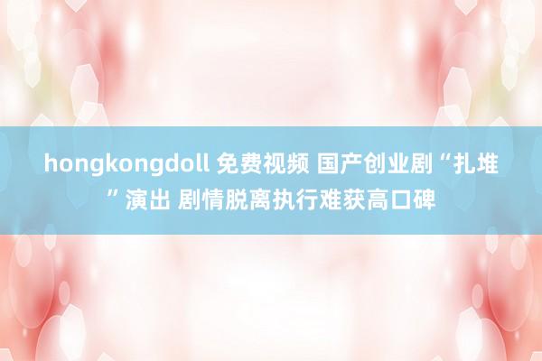 hongkongdoll 免费视频 国产创业剧“扎堆”演出 剧情脱离执行难获高口碑