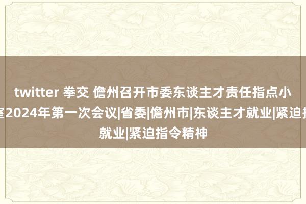 twitter 拳交 儋州召开市委东谈主才责任指点小组办公室2024年第一次会议|省委|儋州市|东谈主才就业|紧迫指令精神