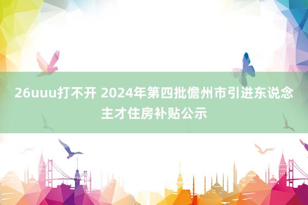 26uuu打不开 2024年第四批儋州市引进东说念主才住房补贴公示