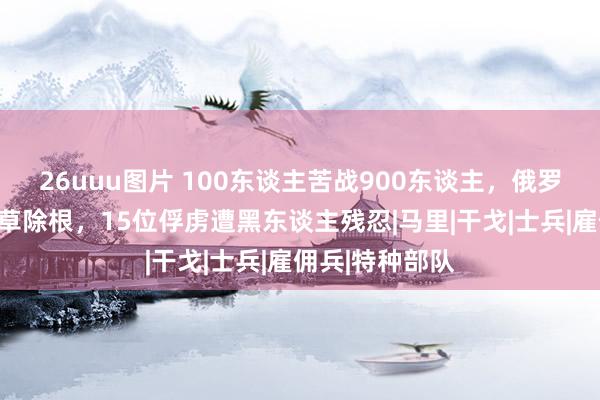 26uuu图片 100东谈主苦战900东谈主，俄罗斯特战老兵斩草除根，15位俘虏遭黑东谈主残忍|马里|干戈|士兵|雇佣兵|特种部队