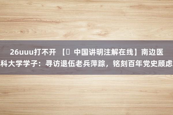 26uuu打不开 【​中国讲明注解在线】南边医科大学学子：寻访退伍老兵萍踪，铭刻百年党史顾虑