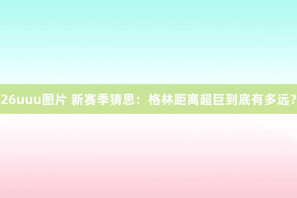 26uuu图片 新赛季猜思：格林距离超巨到底有多远？