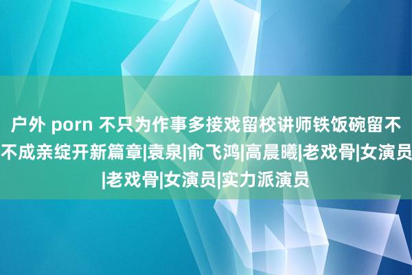 户外 porn 不只为作事多接戏留校讲师铁饭碗留不住，50多岁不成亲绽开新篇章|袁泉|俞飞鸿|高晨曦|老戏骨|女演员|实力派演员