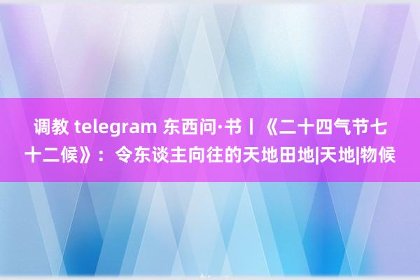 调教 telegram 东西问·书丨《二十四气节七十二候》：令东谈主向往的天地田地|天地|物候