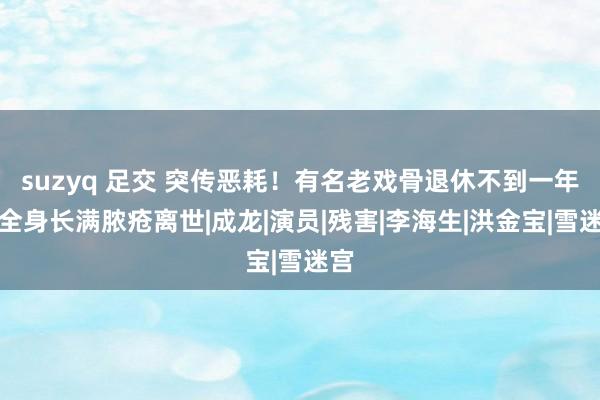 suzyq 足交 突传恶耗！有名老戏骨退休不到一年，全身长满脓疮离世|成龙|演员|残害|李海生|洪金宝|雪迷宫