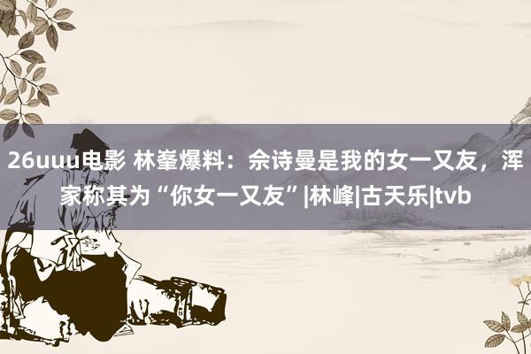 26uuu电影 林峯爆料：佘诗曼是我的女一又友，浑家称其为“你女一又友”|林峰|古天乐|tvb