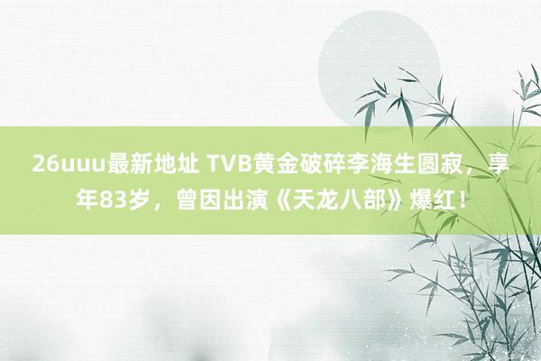 26uuu最新地址 TVB黄金破碎李海生圆寂，享年83岁，曾因出演《天龙八部》爆红！