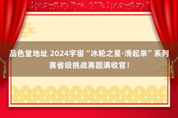 品色堂地址 2024宇宙“冰轮之星·滑起来”系列赛省级挑战赛圆满收官！