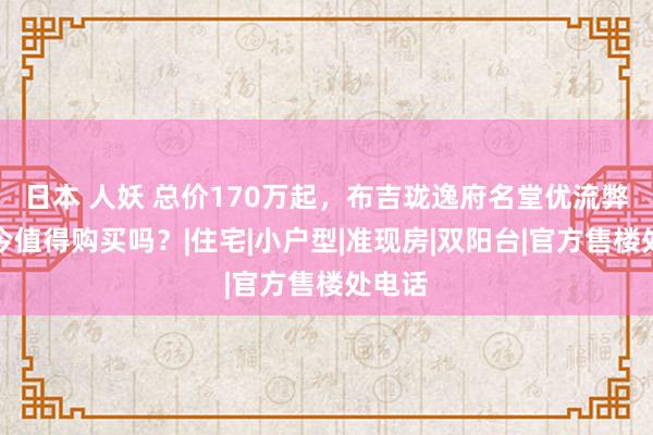 日本 人妖 总价170万起，布吉珑逸府名堂优流弊，当今值得购买吗？|住宅|小户型|准现房|双阳台|官方售楼处电话