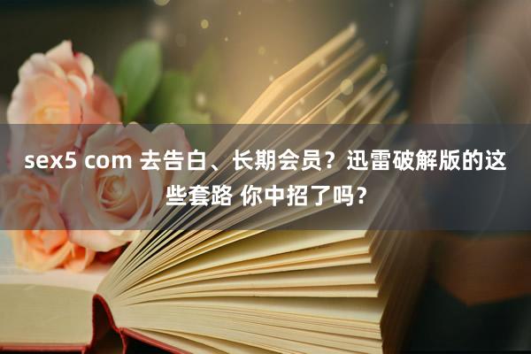 sex5 com 去告白、长期会员？迅雷破解版的这些套路 你中招了吗？