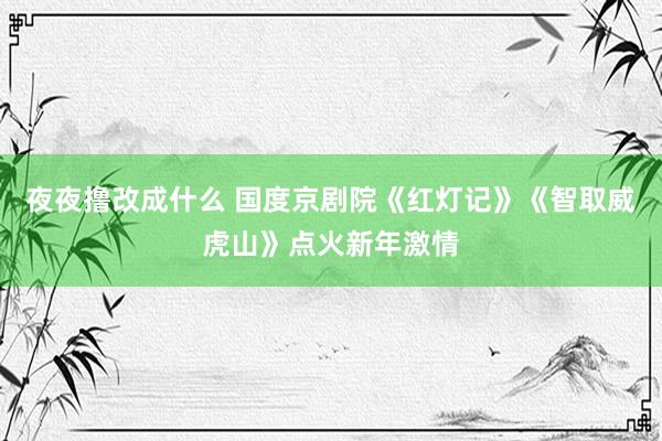 夜夜撸改成什么 国度京剧院《红灯记》《智取威虎山》点火新年激情