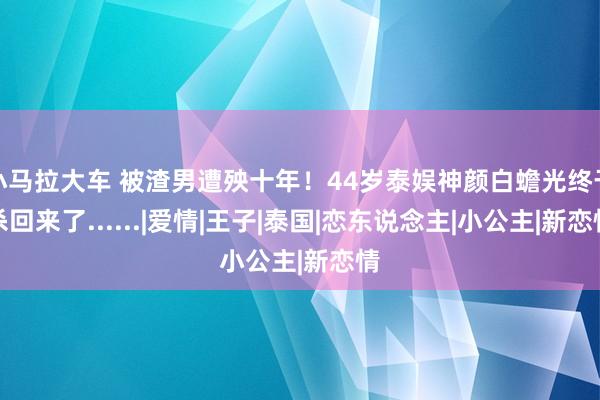 小马拉大车 被渣男遭殃十年！44岁泰娱神颜白蟾光终于杀回来了......|爱情|王子|泰国|恋东说念主|小公主|新恋情