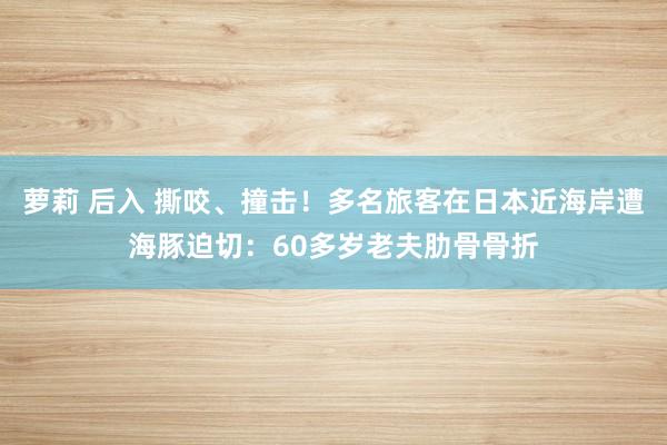 萝莉 后入 撕咬、撞击！多名旅客在日本近海岸遭海豚迫切：60多岁老夫肋骨骨折